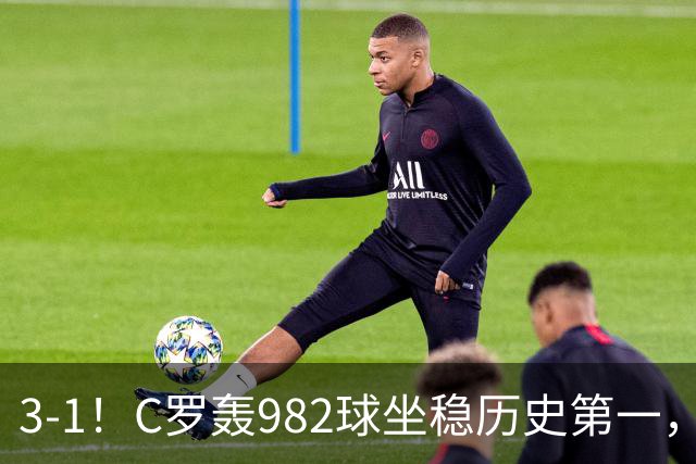 3-1！C罗轰982球坐稳历史第一，，赛后这一举动才是真格局